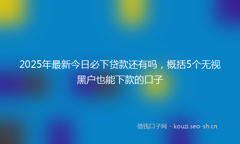 2025年最新今日必下贷款还有吗，概括5个无视黑户也能下款的口子