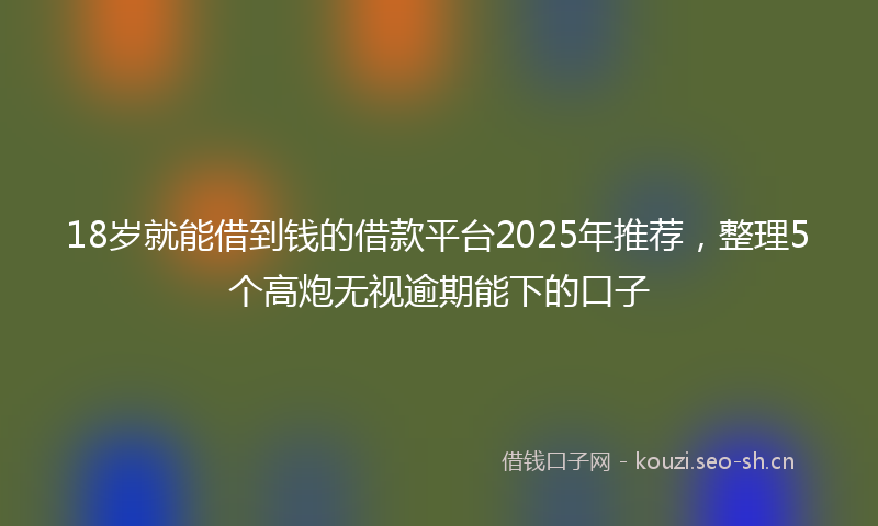 18岁就能借到钱的借款平台2025年推荐，整理5个高炮无视逾期能下的口子