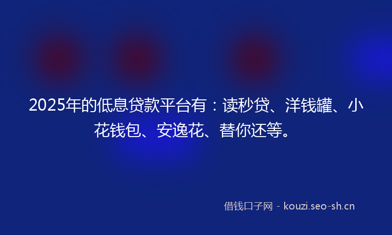 2025年的低息贷款平台有：读秒贷、洋钱罐、小花钱包、安逸花、替你还等。