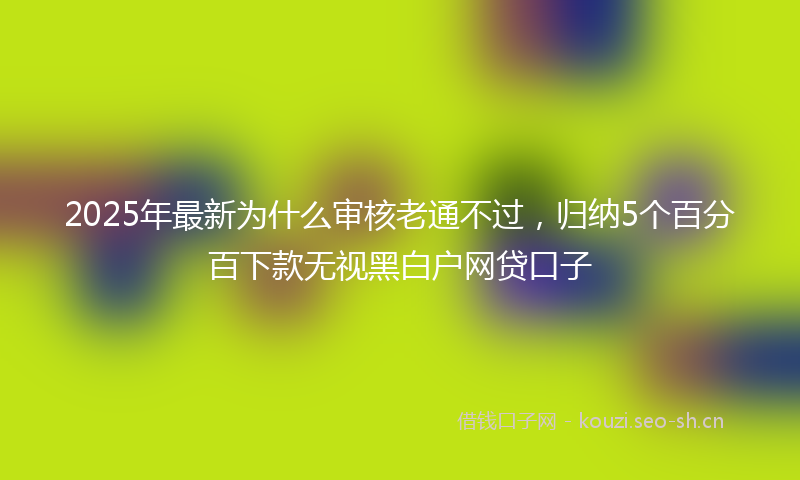 2025年最新为什么审核老通不过，归纳5个百分百下款无视黑白户网贷口子