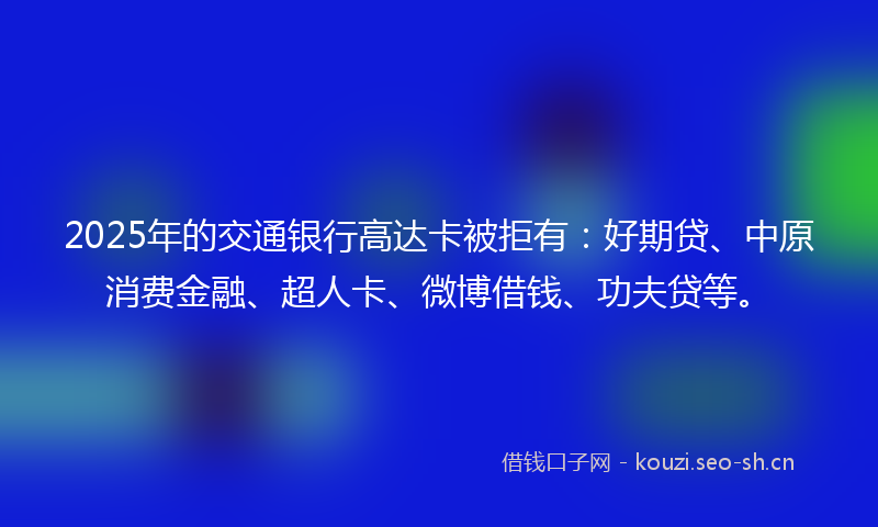 2025年的交通银行高达卡被拒有：好期贷、中原消费金融、超人卡、微博借钱、功夫贷等。