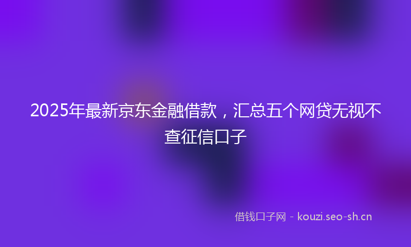2025年最新京东金融借款，汇总五个网贷无视不查征信口子
