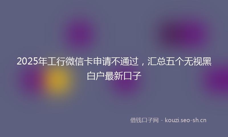 2025年工行微信卡申请不通过，汇总五个无视黑白户最新口子