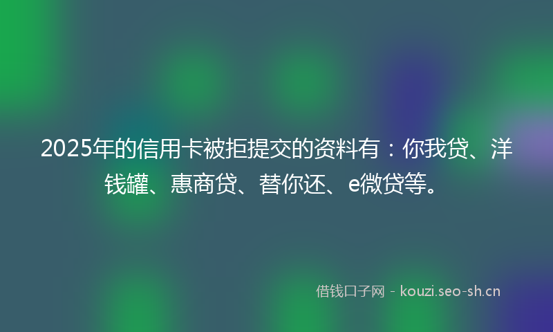 2025年的信用卡被拒提交的资料有：你我贷、洋钱罐、惠商贷、替你还、e微贷等。