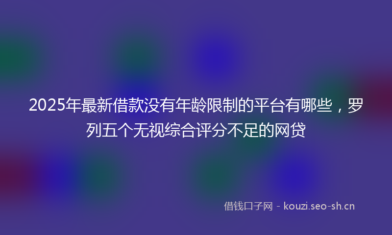 2025年最新借款没有年龄限制的平台有哪些,罗列五个无视综合评分不足的网贷