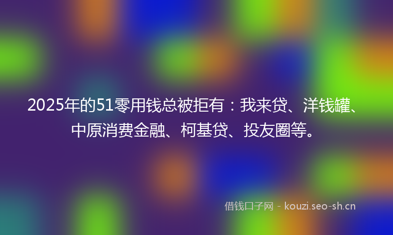 2025年的51零用钱总被拒有：我来贷、洋钱罐、中原消费金融、柯基贷、投友圈等。