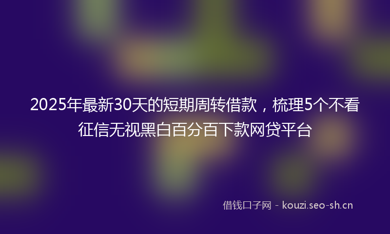 2025年最新30天的短期周转借款，梳理5个不看征信无视黑白百分百下款网贷平台