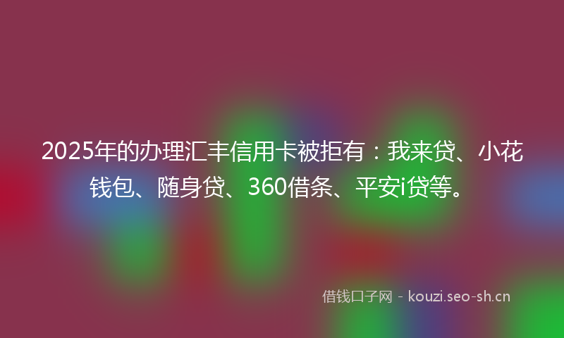 2025年的办理汇丰信用卡被拒有：我来贷、小花钱包、随身贷、360借条、平安i贷等。