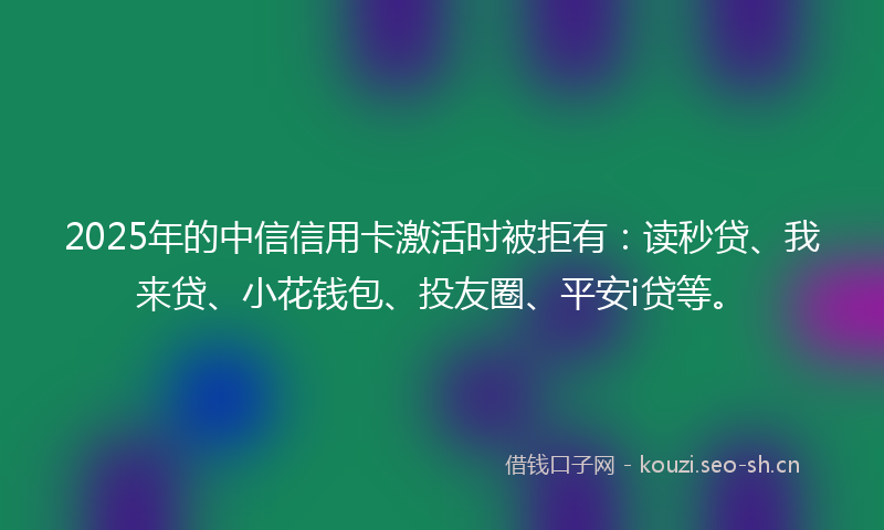 2025年的中信信用卡激活时被拒有：读秒贷、我来贷、小花钱包、投友圈、平安i贷等。