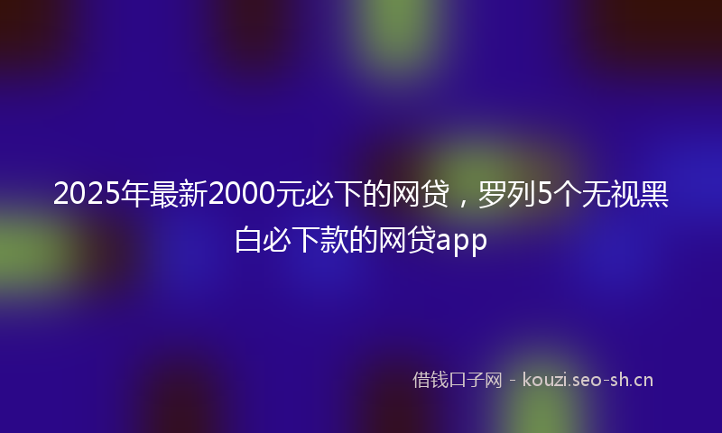 2025年最新2000元必下的网贷，罗列5个无视黑白必下款的网贷app