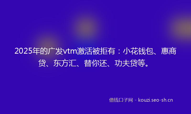 2025年的广发vtm激活被拒有：小花钱包、惠商贷、东方汇、替你还、功夫贷等。