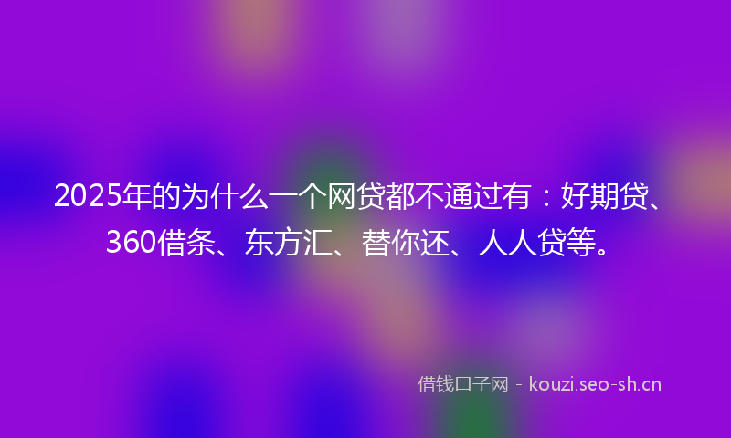2025年的为什么一个网贷都不通过有：好期贷、360借条、东方汇、替你还、人人贷等。