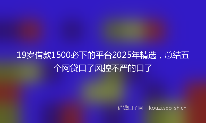 19岁借款1500必下的平台2025年精选，总结五个网贷口子风控不严的口子