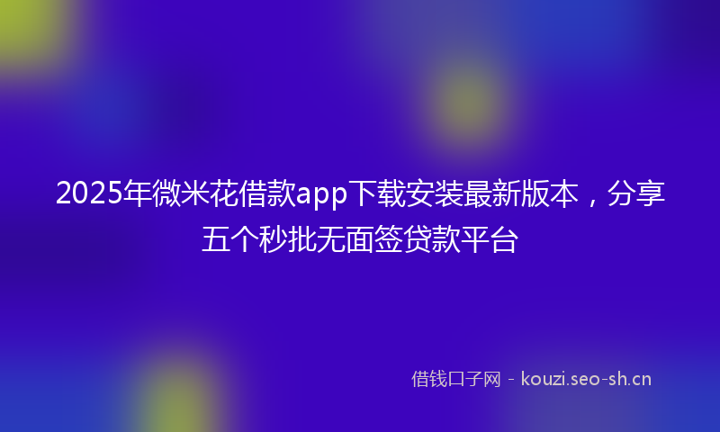 2025年微米花借款app下载安装最新版本，分享五个秒批无面签贷款平台