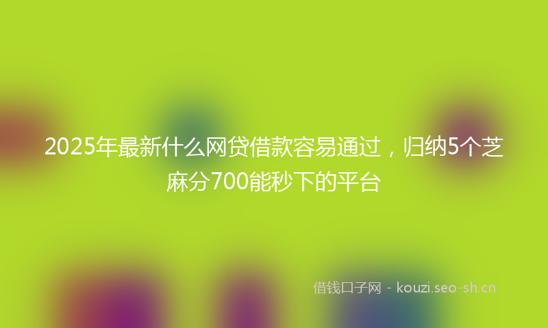 2025年最新什么网贷借款容易通过，归纳5个芝麻分700能秒下的平台