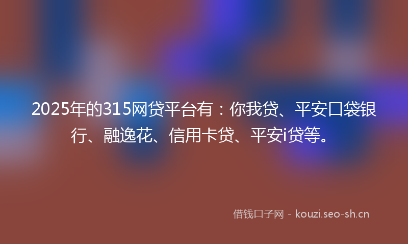 2025年的315网贷平台有：你我贷、平安口袋银行、融逸花、信用卡贷、平安i贷等。