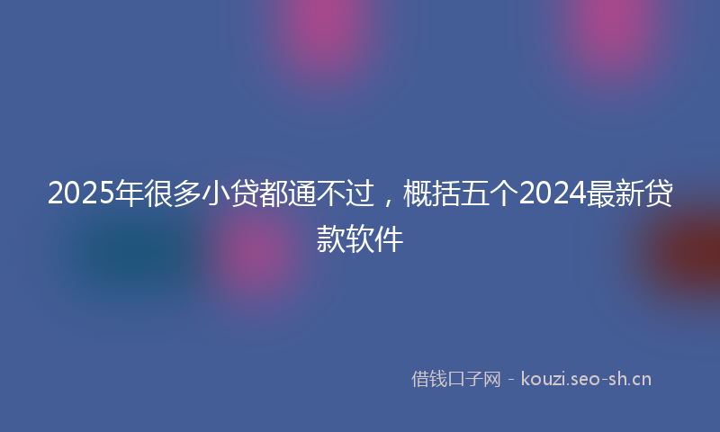 2025年很多小贷都通不过，概括五个2024最新贷款软件