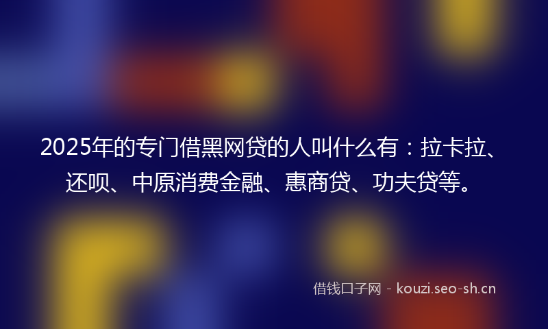 2025年的专门借黑网贷的人叫什么有：拉卡拉、还呗、中原消费金融、惠商贷、功夫贷等。