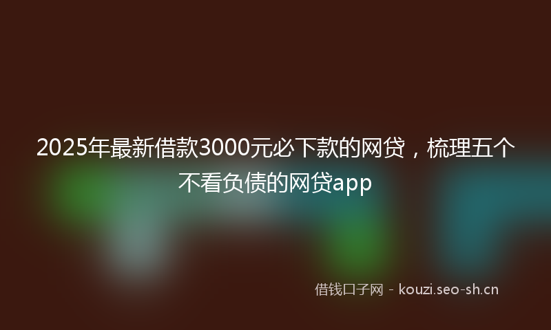 2025年最新借款3000元必下款的网贷，梳理五个不看负债的网贷app