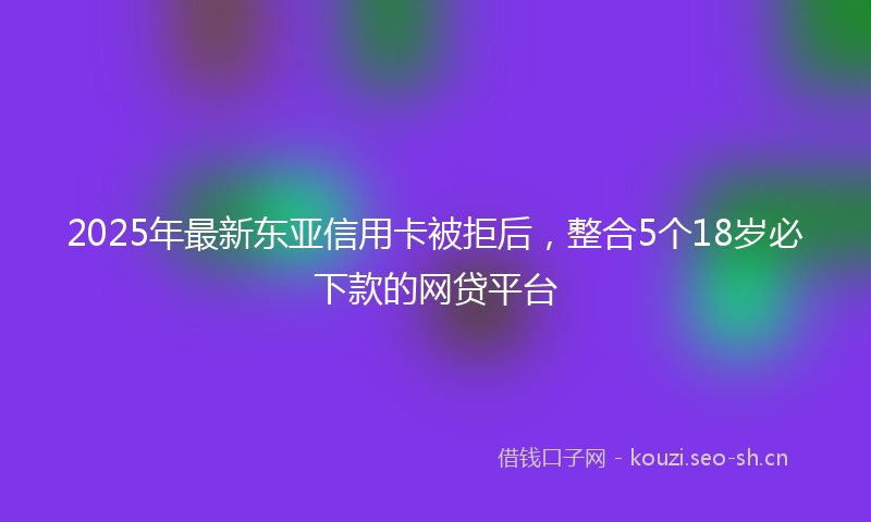 2025年最新东亚信用卡被拒后，整合5个18岁必下款的网贷平台