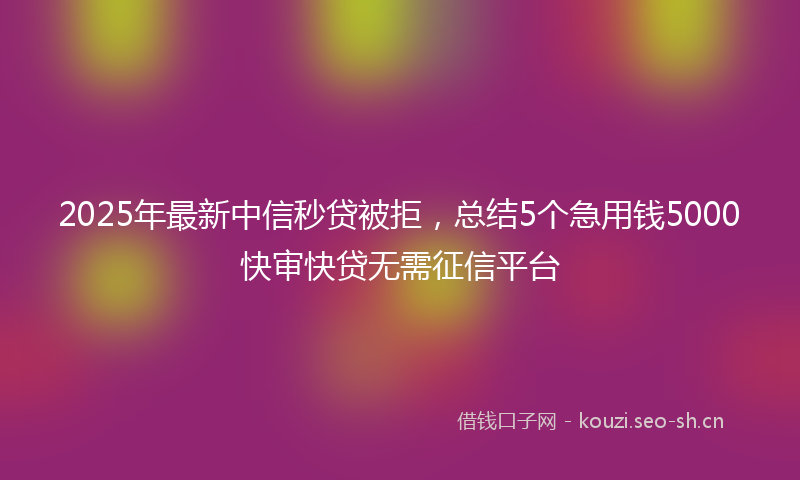2025年最新中信秒贷被拒，总结5个急用钱5000快审快贷无需征信平台