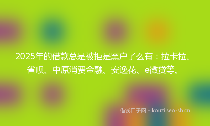 2025年的借款总是被拒是黑户了么有:拉卡拉、省呗、中原消费金融、安逸花、e微贷等。