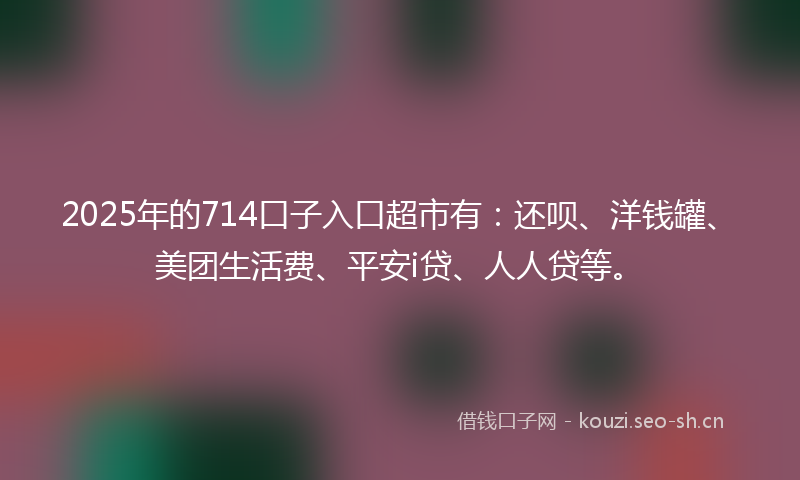2025年的714口子入口超市有:还呗、洋钱罐、美团生活费、平安i贷、人人贷等。