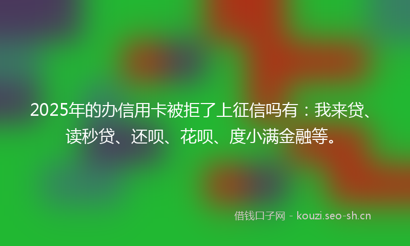 2025年的办信用卡被拒了上征信吗有：我来贷、读秒贷、还呗、花呗、度小满金融等。