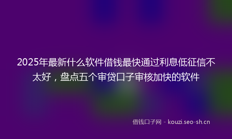 2025年最新什么软件借钱最快通过利息低征信不太好，盘点五个审贷口子审核加快的软件
