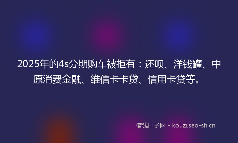 2025年的4s分期购车被拒有：还呗、洋钱罐、中原消费金融、维信卡卡贷、信用卡贷等。