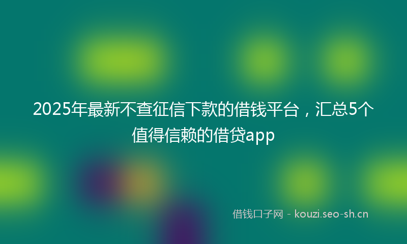 2025年最新不查征信下款的借钱平台，汇总5个值得信赖的借贷app