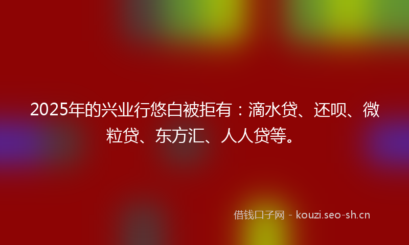 2025年的兴业行悠白被拒有：滴水贷、还呗、微粒贷、东方汇、人人贷等。