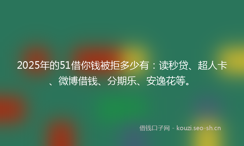 2025年的51借你钱被拒多少有：读秒贷、超人卡、微博借钱、分期乐、安逸花等。