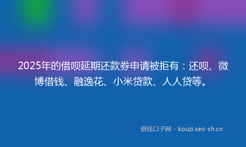 2025年的借呗延期还款券申请被拒有：还呗、微博借钱、融逸花、小米贷款、人人贷等。