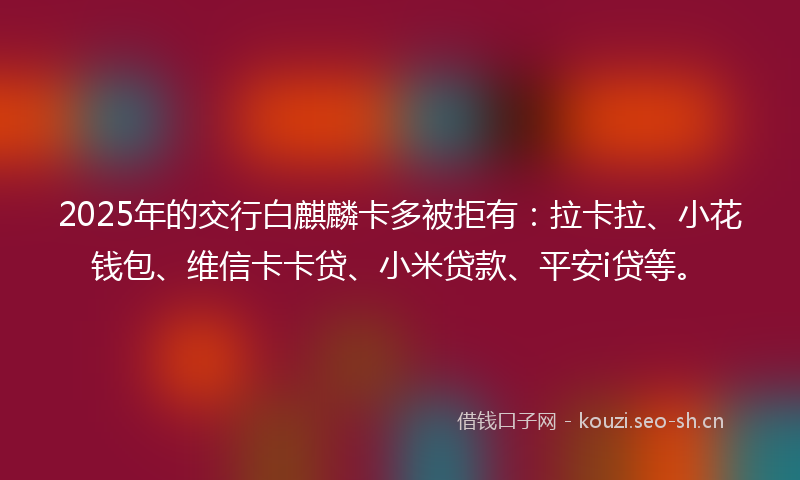 2025年的交行白麒麟卡多被拒有:拉卡拉、小花钱包、维信卡卡贷、小米贷款、平安i贷等。