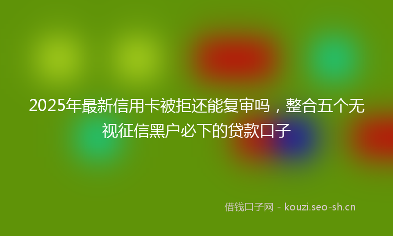 2025年最新信用卡被拒还能复审吗，整合五个无视征信黑户必下的贷款口子