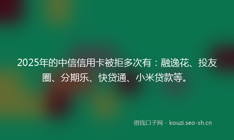 2025年的中信信用卡被拒多次有：融逸花、投友圈、分期乐、快贷通、小米贷款等。
