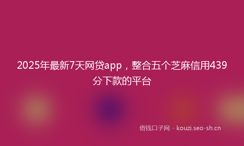 2025年最新7天网贷app，整合五个芝麻信用439分下款的平台