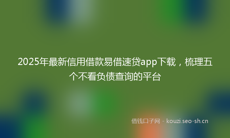 2025年最新信用借款易借速贷app下载，梳理五个不看负债查询的平台