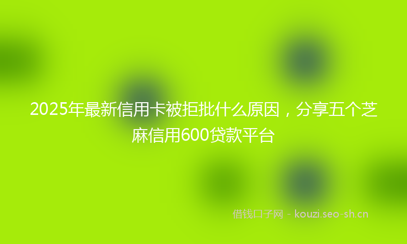 2025年最新信用卡被拒批什么原因，分享五个芝麻信用600贷款平台