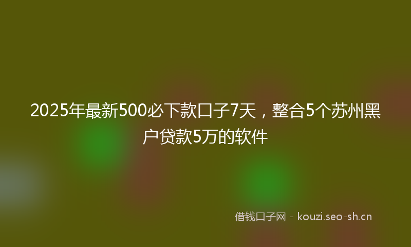 2025年最新500必下款口子7天，整合5个苏州黑户贷款5万的软件