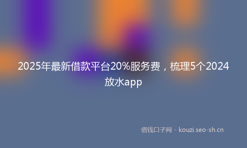2025年最新借款平台20%服务费，梳理5个2024放水app