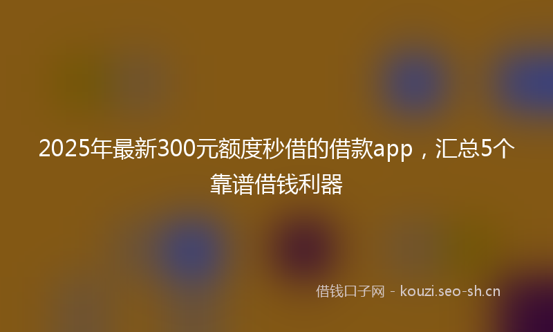 2025年最新300元额度秒借的借款app，汇总5个靠谱借钱利器