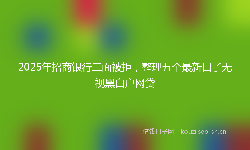 2025年招商银行三面被拒，整理五个最新口子无视黑白户网贷