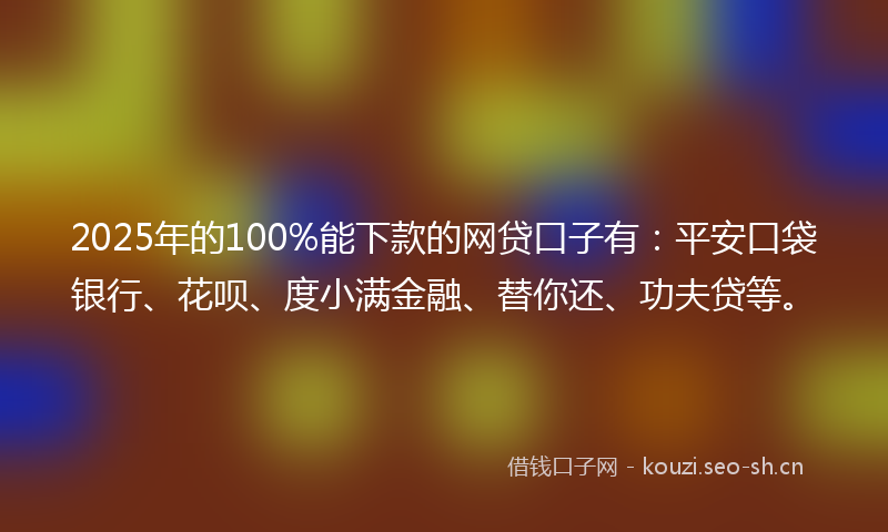 2025年的100%能下款的网贷口子有：平安口袋银行、花呗、度小满金融、替你还、功夫贷等。