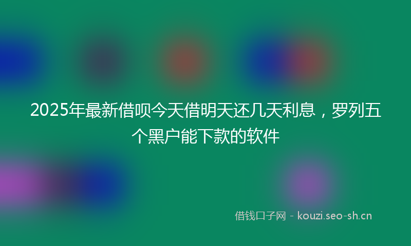 2025年最新借呗今天借明天还几天利息，罗列五个黑户能下款的软件