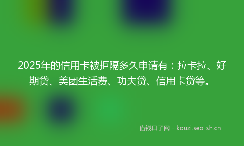 2025年的信用卡被拒隔多久申请有：拉卡拉、好期贷、美团生活费、功夫贷、信用卡贷等。