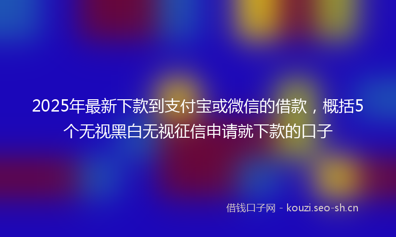 2025年最新下款到支付宝或微信的借款，概括5个无视黑白无视征信申请就下款的口子