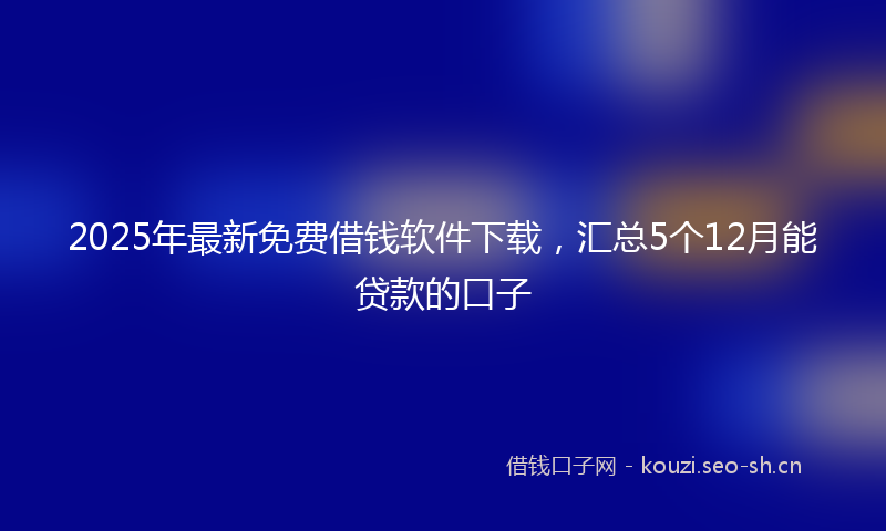 2025年最新免费借钱软件下载，汇总5个12月能贷款的口子