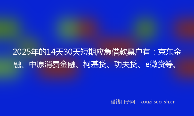 2025年的14天30天短期应急借款黑户有：京东金融、中原消费金融、柯基贷、功夫贷、e微贷等。
